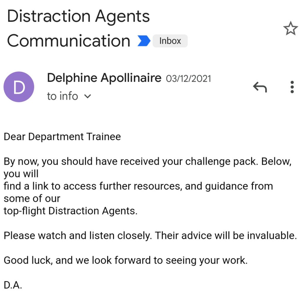 Email from Delphine Apollinaire: "Dear Department Trainee, By now you should have received your challenge pack. Below, you will find a link to access further resources, and guidance from some of our top-flight Distraction Agents. Please watch and listen closely. Their advice will be invaluable. Good luck, and we look forward to seeing your work. D.A."